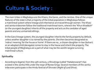 The main tribes in Meghalaya are the Khasis, the Garos, and the Jaintias. One of the unique 
features of the state is that a majority of the tribal population in Meghalaya follows 
a matrilineal system where lineage and inheritance are traced through women. The Khasi 
and Jaintia tribesmen follow the traditional matrilineal norm, wherein the "Khun Khadduh" 
(or the youngest daughter) inherits all the property and acts as the caretaker of aged 
parents and any unmarried siblings. 
In the Garo lineage system, the youngest daughter inherits the family property by default, 
unless another daughter is so named by the parents. She then becomes designated as 
'nokna' meaning 'for the house or home'. If there are no , a chosen daughter-in-law (bohari) 
or an adopted child (deragata) comes to stay in the house and inherit the property. The 
tribal people of Meghalaya are a part of what may be the world's largest surviving 
matrilineal culture. 
Spirituality 
According to legend, from the 13th century, a Shivalinga (called "Hatakeswarat") has 
existed in the Jaintia Hills under the reign of Ranee Singa. Several members of the Jaintia 
tribe even participate in the Hindu festival of Shivratri (Night of Lord Shiva). 
 