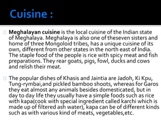 Meghalayan cuisine is the local cuisine of the Indian state 
of Meghalaya. Meghalaya is also one of theseven sisters and 
home of three Mongoloid tribes, has a unique cuisine of its 
own, different from other states in the north east of India. 
The staple food of the people is rice with spicy meat and fish 
preparations. They rear goats, pigs, fowl, ducks and cows 
and relish their meat. 
The popular dishes of Khasis and Jaintia are Jadoh, Ki Kpu, 
Tung-rymbai,and pickled bamboo shoots, whereas for Garos 
they eat almost any animals besides domesticated, but in 
day to day life they usually have a simple foods such as rice 
with kapa(cook with special ingredient called karchi which is 
made up of filtered ash water), kapa can be of different kinds 
such as with various kind of meats, vegetables,etc. 
 
