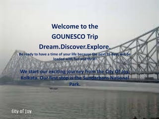 Welcome to the
GOUNESCO Trip
Dream.Discover.Explore.
Be ready to have a time of your life because the next 15 days will be
loaded with fun and thrill!
We start our exciting journey from the City Of Joy,
Kolkata. Our first stop is the Sundarbans National
Park.
 
