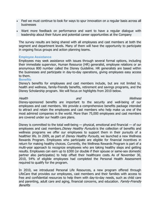 Feel we must continue to look for ways to spur innovation on a regular basis across all
businesses
Want more feedback on performance and want to have a regular dialogue with
leadership about their future and potential career opportunities at the Company
The survey results are being shared with all employees and cast members at both the
segment and department levels. Many of them will have the opportunity to participate
in ongoing focus groups and action planning teams.
Employee Assistance
Employees may seek assistance with issues through several formal options, including
their immediate supervisor, Human Resource (HR) generalist, employee relations or an
anonymous 800 number called the Disney Guideline. HR generalists are based within
the businesses and participate in day-to-day operations, giving employees easy access
to them.
Benefits
Disney’s benefits for employees and cast members include, but are not limited to,
health and wellness, family-friendly benefits, retirement and savings programs, and the
Disney Scholarship program. We will focus on highlights from 2010 below.

Health

and

Wellness

Disney-sponsored benefits are important to the security and well-being of our
employees and cast members. We provide a comprehensive benefits package intended
to attract and retain the employees and cast members who help make us one of the
most admired companies in the world. More than 75,000 employees and cast members
are covered under our health care plans.

Disney is committed to the total well-being — physical, emotional and financial — of our
employees and cast members.Disney Healthy Pursuits is the collection of benefits and
wellness programs we offer our employees to support them in their pursuits of a
healthier life. In 2009, as part of Disney Healthy Pursuits, we launched a new Wellness
Rewards Program. Employees who participate are eligible for financial incentives in
return for making healthy choices. Currently, the Wellness Rewards Program is part of a
multi-year approach to recognize employees who are taking healthy steps and getting
results. Employees can earn up to $300 (or double if their spouse or same-sex domestic
partner also participates) to help offset their healthcare costs. As of November 30,
2010, 54% of eligible employees had completed the Personal Health Assessment
required to qualify for the program.
In 2010, we introduced Personal Life Resources, a new program offered through
LifeCare that provides our employees, cast members and their families with access to
free and confidential resources to help them with day-to-day needs, such as child care
and parenting, adult care and aging, financial concerns, and education. Family-Friendly

Benefits

 