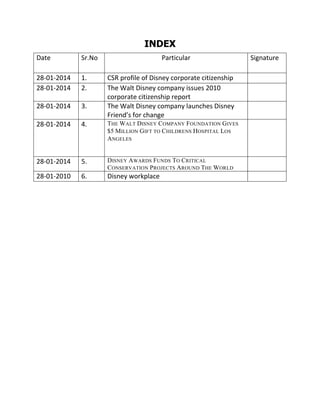 INDEX
Date

Sr.No

Particular

28-01-2014
28-01-2014

1.
2.

28-01-2014

3.

28-01-2014

4.

THE WALT DISNEY COMPANY FOUNDATION GIVES
$5 M ILLION GIFT TO CHILDRENS HOSPITAL LOS
ANGELES

28-01-2014

5.

DISNEY AWARDS FUNDS TO CRITICAL
CONSERVATION PROJECTS AROUND THE WORLD

28-01-2010

6.

Disney workplace

CSR profile of Disney corporate citizenship
The Walt Disney company issues 2010
corporate citizenship report
The Walt Disney company launches Disney
Friend’s for change

Signature

 
