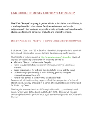 CSR PROFILE OF DISNEY CORPORATE CITIZENSHIP

The Walt Disney Company, together with its subsidiaries and affiliates, is
a leading diversified international family entertainment and media
enterprise with five business segments: media networks, parks and resorts,
studio entertainment, consumer products and interactive media.

DISNEY PUBLISHES TARGETS TO TRACK CITIZENSHIP PERFORMANCE

BURBANK, Calif., Mar. 29 /CSRwire/ - Disney today published a series of
time-bound, measurable targets to track its citizenship performance.
The targets, available online at http://www.disney.com/citizenship cover all
aspects of citizenship within Disney, including efforts to:
Minimize Disney’s environmental footprint
Foster safe, respectful and inclusive workplaces, wherever Disney does
business
Create opportunities for kids and families to help people and the planet
Utilize strategic philanthropy to make a lasting, positive change in
communities around the world
Partner with parents in their quest to raise healthy kids
To ensure that its citizenship targets reflect the perspective of external
stakeholders, Disney engaged in a series of conversations convened and
facilitated by Ceres.
The targets are an extension of Disney’s citizenship commitments and
goals, which were defined and published in 2010. Disney will release
annual updates on its performance against these targets via its Citizenship
Report.

 