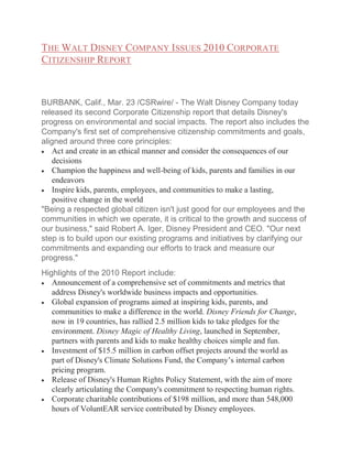 THE WALT DISNEY COMPANY ISSUES 2010 CORPORATE
CITIZENSHIP REPORT

BURBANK, Calif., Mar. 23 /CSRwire/ - The Walt Disney Company today
released its second Corporate Citizenship report that details Disney's
progress on environmental and social impacts. The report also includes the
Company's first set of comprehensive citizenship commitments and goals,
aligned around three core principles:
Act and create in an ethical manner and consider the consequences of our
decisions
Champion the happiness and well-being of kids, parents and families in our
endeavors
Inspire kids, parents, employees, and communities to make a lasting,
positive change in the world
"Being a respected global citizen isn't just good for our employees and the
communities in which we operate, it is critical to the growth and success of
our business," said Robert A. Iger, Disney President and CEO. "Our next
step is to build upon our existing programs and initiatives by clarifying our
commitments and expanding our efforts to track and measure our
progress."
Highlights of the 2010 Report include:
Announcement of a comprehensive set of commitments and metrics that
address Disney's worldwide business impacts and opportunities.
Global expansion of programs aimed at inspiring kids, parents, and
communities to make a difference in the world. Disney Friends for Change,
now in 19 countries, has rallied 2.5 million kids to take pledges for the
environment. Disney Magic of Healthy Living, launched in September,
partners with parents and kids to make healthy choices simple and fun.
Investment of $15.5 million in carbon offset projects around the world as
part of Disney's Climate Solutions Fund, the Company’s internal carbon
pricing program.
Release of Disney's Human Rights Policy Statement, with the aim of more
clearly articulating the Company's commitment to respecting human rights.
Corporate charitable contributions of $198 million, and more than 548,000
hours of VoluntEAR service contributed by Disney employees.

 