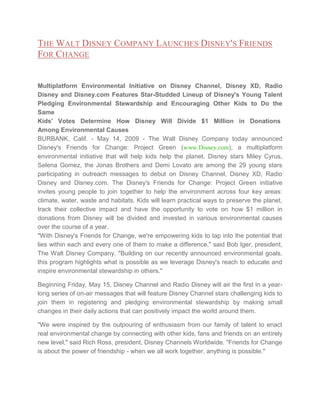 THE WALT DISNEY COMPANY LAUNCHES DISNEY'S FRIENDS
FOR CHANGE

Multiplatform Environmental Initiative on Disney Channel, Disney XD, Radio
Disney and Disney.com Features Star-Studded Lineup of Disney's Young Talent
Pledging Environmental Stewardship and Encouraging Other Kids to Do the
Same
Kids' Votes Determine How Disney Will Divide $1 Million in Donations
Among Environmental Causes
BURBANK, Calif. - May 14, 2009 - The Walt Disney Company today announced
Disney's Friends for Change: Project Green (www.Disney.com), a multiplatform
environmental initiative that will help kids help the planet. Disney stars Miley Cyrus,
Selena Gomez, the Jonas Brothers and Demi Lovato are among the 29 young stars
participating in outreach messages to debut on Disney Channel, Disney XD, Radio
Disney and Disney.com. The Disney's Friends for Change: Project Green initiative
invites young people to join together to help the environment across four key areas:
climate, water, waste and habitats. Kids will learn practical ways to preserve the planet,
track their collective impact and have the opportunity to vote on how $1 million in
donations from Disney will be divided and invested in various environmental causes
over the course of a year.
"With Disney's Friends for Change, we're empowering kids to tap into the potential that
lies within each and every one of them to make a difference," said Bob Iger, president,
The Walt Disney Company. "Building on our recently announced environmental goals,
this program highlights what is possible as we leverage Disney's reach to educate and
inspire environmental stewardship in others."
Beginning Friday, May 15, Disney Channel and Radio Disney will air the first in a yearlong series of on-air messages that will feature Disney Channel stars challenging kids to
join them in registering and pledging environmental stewardship by making small
changes in their daily actions that can positively impact the world around them.
"We were inspired by the outpouring of enthusiasm from our family of talent to enact
real environmental change by connecting with other kids, fans and friends on an entirely
new level," said Rich Ross, president, Disney Channels Worldwide. "Friends for Change
is about the power of friendship - when we all work together, anything is possible."

 