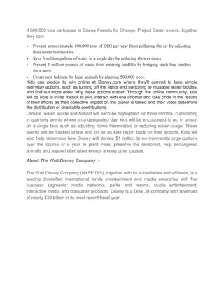 If 500,000 kids participate in Disney Friends for Change: Project Green events, together
they can:
Prevent approximately 100,000 tons of CO2 per year from polluting the air by adjusting
their home thermostats.
Save 5 million gallons of water in a single day by reducing shower times.
Prevent 1 million pounds of waste from entering landfills by bringing trash-free lunches
for a week.
Create new habitats for local animals by planting 500,000 trees.
Kids can pledge to join online at Disney.com where they'll commit to take simple
everyday actions, such as turning off the lights and switching to reusable water bottles,
and find out more about why these actions matter. Through the online community, kids
will be able to invite friends to join, interact with one another and take pride in the results
of their efforts as their collective impact on the planet is tallied and their votes determine
the distribution of charitable contributions.
Climate, water, waste and habitat will each be highlighted for three months, culminating
in quarterly events where on a designated day, kids will be encouraged to act in unison
on a single task such as adjusting home thermostats or reducing water usage. These
events will be tracked online and on air as kids report back on their actions. Kids will
also help determine how Disney will donate $1 million to environmental organizations
over the course of a year to plant trees, preserve the rainforest, help endangered
animals and support alternative energy among other causes.
About The Walt Disney Company :The Walt Disney Company (NYSE:DIS), together with its subsidiaries and affiliates, is a
leading diversified international family entertainment and media enterprise with five
business segments: media networks, parks and resorts, studio entertainment,
interactive media and consumer products. Disney is a Dow 30 company with revenues
of nearly $38 billion in its most recent fiscal year.

 