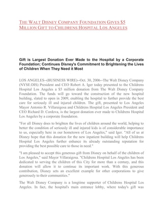 THE WALT DISNEY COMPANY FOUNDATION GIVES $5
MILLION GIFT TO CHILDRENS HOSPITAL LOS ANGELES

Gift is Largest Donation Ever Made to the Hospital by a Corporate
Foundation; Continues Disney's Commitment to Brightening the Lives
of Children When They Need it Most
LOS ANGELES--(BUSINESS WIRE)--Oct. 30, 2006--The Walt Disney Company
(NYSE:DIS) President and CEO Robert A. Iger today presented to the Childrens
Hospital Los Angeles a $5 million donation from The Walt Disney Company
Foundation. The funds will go toward the construction of the new hospital
building, slated to open in 2009, enabling the hospital to further provide the best
care for seriously ill and injured children. The gift, presented to Los Angeles
Mayor Antonio R. Villaraigosa and Childrens Hospital Los Angeles President and
CEO Richard D. Cordova, is the largest donation ever made to Childrens Hospital
Los Angeles by a corporate foundation.
"For all Disney does to brighten the lives of children around the world, helping to
better the condition of seriously ill and injured kids is of considerable importance
to us, especially here in our hometown of Los Angeles," said Iger. "All of us at
Disney hope that this donation for the new inpatient building will help Childrens
Hospital Los Angeles further enhance its already outstanding reputation for
providing the best possible care to those in need."
"I am pleased to accept this generous gift from Disney on behalf of the children of
Los Angeles," said Mayor Villaraigosa. "Childrens Hospital Los Angeles has been
dedicated to serving the children of this City for more than a century, and this
donation will allow it to continue its important work. With this generous
contribution, Disney sets an excellent example for other corporations to give
generously to their communities."
The Walt Disney Company is a longtime supporter of Childrens Hospital Los
Angeles. In fact, the hospital's main entrance lobby, where today's gift was

 