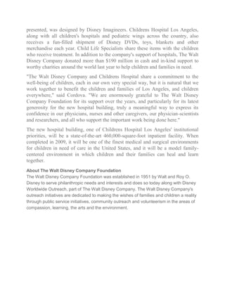 presented, was designed by Disney Imagineers. Childrens Hospital Los Angeles,
along with all children's hospitals and pediatric wings across the country, also
receives a fun-filled shipment of Disney DVDs, toys, blankets and other
merchandise each year. Child Life Specialists share these items with the children
who receive treatment. In addition to the company's support of hospitals, The Walt
Disney Company donated more than $190 million in cash and in-kind support to
worthy charities around the world last year to help children and families in need.
"The Walt Disney Company and Childrens Hospital share a commitment to the
well-being of children, each in our own very special way, but it is natural that we
work together to benefit the children and families of Los Angeles, and children
everywhere," said Cordova. "We are enormously grateful to The Walt Disney
Company Foundation for its support over the years, and particularly for its latest
generosity for the new hospital building, truly a meaningful way to express its
confidence in our physicians, nurses and other caregivers, our physician-scientists
and researchers, and all who support the important work being done here."
The new hospital building, one of Childrens Hospital Los Angeles' institutional
priorities, will be a state-of-the-art 460,000-square-foot inpatient facility. When
completed in 2009, it will be one of the finest medical and surgical environments
for children in need of care in the United States, and it will be a model familycentered environment in which children and their families can heal and learn
together.
About The Walt Disney Company Foundation
The Walt Disney Company Foundation was established in 1951 by Walt and Roy O.
Disney to serve philanthropic needs and interests and does so today along with Disney
Worldwide Outreach, part of The Walt Disney Company. The Walt Disney Company's
outreach initiatives are dedicated to making the wishes of families and children a reality
through public service initiatives, community outreach and volunteerism in the areas of
compassion, learning, the arts and the environment.

 