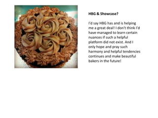 HBG & Showcase?

I'd say HBG has and is helping
me a great deal! I don't think I'd
have managed to learn certain
nuances if such a helpful
platform did not exist. And I
only hope and pray such
harmony and helpful tendencies
continues and make beautiful
bakers in the future!
 
