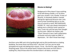 Movies to Baking?

                                           Background in films doesn't have anything
                                           to do with being a foodie, is it? So there
                                           goes your answer! I am a foodie. A lover of
                                           desserts. A chocoholic (before I started
                                           baking this vigorously because now I only
                                           want to have something spicy or on the
                                           lines of caramel or dulce, NO CHOCOLATE
                                           PLEASE! :P). And I was always interested in
                                           baking since a child but never owned an
                                           oven. It was not until last year that I bought
                                           my first oven. (Which my mother calls
                                           'Titanic' because it was a well crafted piece
                                           of disaster and only made me SINK! In
                                           depression... for I don't know how long.)


And then came HBG and a lot of guiding light and my life transformed on a baking
backdrop. You know those real filmy lines? Like that! So if you ask me what
prompted me to get into baking from movies, I'd say - the love for sugar. Desserts.
Anything sweet. And on the whole food! If anyone who knew me from films is
reading this, they'd know what this transformation is all about, seriously!
 