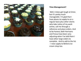 Time Management?

 Well, it does get tough at times
but it's pretty much
manageable. I'm glad that I
have places to supply to on a
regular basis plus other clients
who take notice of my work
online, call me through a
reference and place orders. And
to be honest, both Harrisons
and Fresca have been very
adjusting when I've told them I
have other large orders to
complete . And to add to the list
- I now supply to Bellaria ice
cream shop too.
 