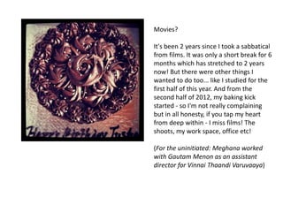 Movies?

It's been 2 years since I took a sabbatical
from films. It was only a short break for 6
months which has stretched to 2 years
now! But there were other things I
wanted to do too... like I studied for the
first half of this year. And from the
second half of 2012, my baking kick
started - so I'm not really complaining
but in all honesty, if you tap my heart
from deep within - I miss films! The
shoots, my work space, office etc!

(For the uninitiated: Meghana worked
with Gautam Menon as an assistant
director for Vinnai Thaandi Varuvaaya)
 