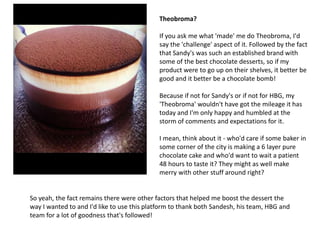 Theobroma?

                                            If you ask me what 'made' me do Theobroma, I'd
                                            say the 'challenge' aspect of it. Followed by the fact
                                            that Sandy's was such an established brand with
                                            some of the best chocolate desserts, so if my
                                            product were to go up on their shelves, it better be
                                            good and it better be a chocolate bomb!

                                            Because if not for Sandy's or if not for HBG, my
                                            'Theobroma' wouldn't have got the mileage it has
                                            today and I'm only happy and humbled at the
                                            storm of comments and expectations for it.

                                            I mean, think about it - who'd care if some baker in
                                            some corner of the city is making a 6 layer pure
                                            chocolate cake and who'd want to wait a patient
                                            48 hours to taste it? They might as well make
                                            merry with other stuff around right?


So yeah, the fact remains there were other factors that helped me boost the dessert the
way I wanted to and I'd like to use this platform to thank both Sandesh, his team, HBG and
team for a lot of goodness that's followed!
 