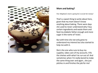 Mom and baking?

Psst: Meghana’s mom is giving her a run for her money!


That's a sweet thing to write about here,
given that my mom doesn't know
anything about baking. There were days
she used to never understand why I buy
certain ingredients and waste them and
feed my diabetic father enough and more
sugar in the name of 'trials'.

But with time she not only grew to
understand my interest but also started to
help me with it.

She's the one who runs to buy my
supplies, takes care of my accounts. Fills
the shelves with what I've run out of. And
sometimes when I'm really bored to make
the same thing over and again , she just
pitches in and finishes the job for me!
 