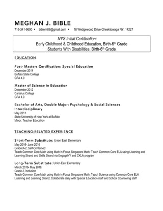 MEGHAN J. BIBLE
716-341-9600 Ÿ biblem89@gmail.com Ÿ 18 Wedgewood Drive Cheektowaga NY, 14227
NYS Initial Certification:
Early Childhood & Childhood Education, Birth-6th Grade
Students With Disabilities, Birth-6th Grade
EDUCATION
Post- Masters Certification: Special Education
December 2014
Buffalo State College
GPA 4.0
Master of Science in Education
December 2012
Canisius College
GPA 4.0
Bachelor of Arts, Double Major: Psychology & Social Sciences
Interdisciplinary
May 2011
State University of New York at Buffalo
Minor: Teacher Education
TEACHING-RELATED EXPERIENCE
Short-Term Substitute: Union East Elementary
May 2016- June 2016
Grade K-2; Self-Contained
Teach Common Core Math using Math in Focus Singapore Math; Teach Common Core ELA using Listening and
Learning Strand and Skills Strand via EngageNY and CKLA program
Long-Term Substitute: Union East Elementary
March 2016- May 2016
Grade 2, Inclusion
Teach Common Core Math using Math in Focus Singapore Math; Teach Science using Common Core ELA
Listening and Learning Strand; Collaborate daily with Special Education staff and School Counseling staff
 