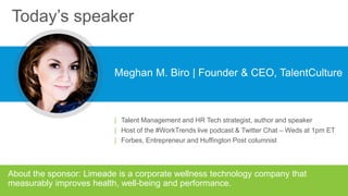 Today’s speaker
Meghan M. Biro | Founder & CEO, TalentCulture
About the sponsor: Limeade is a corporate wellness technology company that
measurably improves health, well-being and performance.
| Talent Management and HR Tech strategist, author and speaker
| Host of the #WorkTrends live podcast & Twitter Chat – Weds at 1pm ET
| Forbes, Entrepreneur and Huffington Post columnist
 