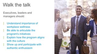 Executives, leaders and
managers should:
| Understand importance of
workplace wellness
| Be able to articulate the
program's initiatives
| Explain how the program aligns
with the culture
| Show up and participate with
authentic enthusiasm
Walk the talk
 