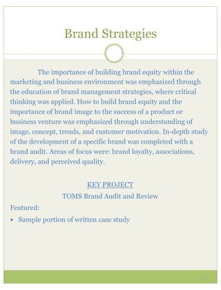 Brand Strategies

          The importance of building brand equity within the
marketing and business environment was emphasized through
the education of brand management strategies, where critical
thinking was applied. How to build brand equity and the
importance of brand image to the success of a product or
business venture was emphasized through understanding of
image, concept, trends, and customer motivation. In-depth study
of the development of a specific brand was completed with a
brand audit. Areas of focus were: brand loyalty, associations,
delivery, and perceived quality.


                         KEY PROJECT
                 TOMS Brand Audit and Review
Featured:
—  Sample portion of written case study




                                                            15
 