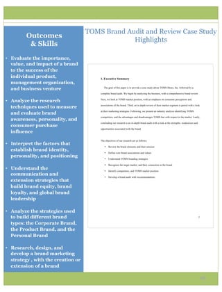 TOMS Brand Audit and Review Case Study
         Outcomes
                                                  Highlights
          & Skills
•  Evaluate the importance,
   value, and impact of a brand
   to the success of the
   individual product,                   1. Executive Summary
   management organization,
   and business venture                     The goal of this paper is to provide a case study about TOMS Shoes, Inc. followed by a

                                         complete brand audit. We begin by analyzing the business, with a comprehensive brand review.


•  Analyze the research                  Next, we look at TOMS market position, with an emphasis on consumer perceptions and

                                         associations of the brand. Third, an in depth review of their market segment is paired with a look
   techniques used to measure
                                         at their marketing strategies. Following, we present an industry analysis identifying TOMS
   and evaluate brand
                                         competitors, and the advantages and disadvantages TOMS has with respect to the market. Lastly,
   awareness, personality, and
                                         concluding our research is an in-depth brand audit with a look at the strengths, weaknesses and
   consumer purchase
                                         opportunities associated with the brand.
   influence
                                         The objectives of our research are as follows:
•  Interpret the factors that
                                            •   Review the brand elements and their mission
   establish brand identity,
                                            •   Define core brand associations and values
   personality, and positioning
                                            •   Understand TOMS branding strategies

                                            •   Recognize the target market, and their connection to the brand
•  Understand the                           •   Identify competitors, and TOMS market position
   communication and
                                            •   Develop a brand audit with recommendations
   extension strategies that
   build brand equity, brand
   loyalty, and global brand
   leadership

•  Analyze the strategies used
   to build different brand                                                                                                                2

   types: the Corporate Brand,
   the Product Brand, and the
   Personal Brand

•  Research, design, and
   develop a brand marketing
   strategy , with the creation or
   extension of a brand

                                                                                                                                               16
 
