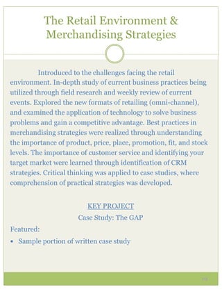 The Retail Environment &
            Merchandising Strategies


          Introduced to the challenges facing the retail
environment. In-depth study of current business practices being
utilized through field research and weekly review of current
events. Explored the new formats of retailing (omni-channel),
and examined the application of technology to solve business
problems and gain a competitive advantage. Best practices in
merchandising strategies were realized through understanding
the importance of product, price, place, promotion, fit, and stock
levels. The importance of customer service and identifying your
target market were learned through identification of CRM
strategies. Critical thinking was applied to case studies, where
comprehension of practical strategies was developed.


                         KEY PROJECT
                      Case Study: The GAP
Featured:
—  Sample portion of written case study




                                                               19
 