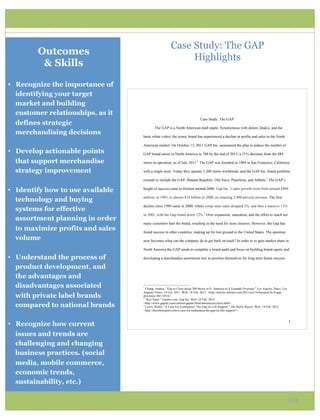 Case Study: The GAP
         Outcomes
                                                                         Highlights
          & Skills

•  Recognize the importance of
   identifying your target
   market and building
   customer relationships, as it
                                                                                              Case Study: The GAP
   defines strategic
                                                The GAP is a North American mall staple. Synonymous with denim, khakis, and the
   merchandising decisions
                                   basic white t-shirt, the iconic brand has experienced a decline in profits and sales in the North

                                   American market. On October 13, 2011 GAP Inc. announced the plan to reduce the number of
•  Develop actionable points       GAP brand stores in North America to 700 by the end of 2013, a 21% decrease from the 889

   that support merchandise        stores in operation, as of July 2011.1 The GAP was founded in 1969 in San Francisco, California

   strategy improvement            with a single store. Today they operate 3,200 stores worldwide, and the GAP Inc. brand portfolio

                                   extends to include the GAP, Banana Republic, Old Navy, Piperlime, and Athleta.2 The GAP’s

•  Identify how to use available   height of success came to fruition around 2000. Gap Inc.’s sales growth went from around $480

                                   million, in 1983, to almost $14 billion in 2000, an amazing 2,400 percent increase. The first
   technology and buying
                                   decline since 1989 came in 2000, where comp store sales dropped 5%, and then a massive 13%
   systems for effective
                                   in 2001, with the Gap brand down 12%.3 Over expansion, saturation, and the effort to reach too
   assortment planning in order
                                   many customers hurt the brand, resulting in the need for store closures. However, the Gap has
   to maximize profits and sales   found success in other countries, making up for lost ground in the United States. The question
   volume                          now becomes what can the company do to get back on track? In order to re-gain market share in

                                   North America the GAP needs to complete a brand audit and focus on building brand equity and

•  Understand the process of       developing a merchandise assortment mix to position themselves for long term future success.

   product development, and
   the advantages and
   disadvantages associated        !!!!!!!!!!!!!!!!!!!!!!!!!!!!!!!!!!!!!!!!!!!!!!!!!!!!!!!!
                                   1
                                     Chang, Andrea. "Gap to Close about 200 Stores in N. America as It Expands Overseas." Los Angeles Times. Los
                                   Angeles Times, 14 Oct. 2011. Web. 18 Feb. 2012. <http://articles.latimes.com/2011/oct/14/business/la-fi-gap-
   with private label brands       downsize-20111014>.
                                   2
                                     "Key Facts." GapInc.com. Gap Inc. Web. 18 Feb. 2012.

   compared to national brands     <http://www.gapinc.com/content/gapinc/html/aboutus/keyfacts.html>.
                                   3
                                     Lewis, Robin. "A Case For Euthanasia? The Gap on Life Support." The Robin Report. Web. 18 Feb. 2012.
                                   <http://therobinreport.com/a-case-for-euthanasia-the-gap-on-life-support/>.!


                                   !                                                                                                               "!
•  Recognize how current
   issues and trends are
   challenging and changing
   business practices. (social
   media, mobile commerce,
   economic trends,
   sustainability, etc.)

                                                                                                                                                   20
 
