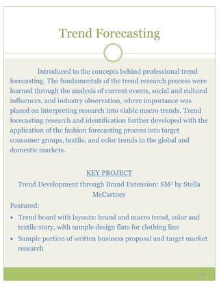 Trend Forecasting

         Introduced to the concepts behind professional trend
forecasting. The fundamentals of the trend research process were
learned through the analysis of current events, social and cultural
influences, and industry observation, where importance was
placed on interpreting research into viable macro trends. Trend
forecasting research and identification further developed with the
application of the fashion forecasting process into target
consumer groups, textile, and color trends in the global and
domestic markets.


                          KEY PROJECT
  Trend Development through Brand Extension: SM2 by Stella
                        McCartney
Featured:
—  Trend board with layouts: brand and macro trend, color and
  textile story, with sample design flats for clothing line
—  Sample portion of written business proposal and target market
  research


                                                               23
 