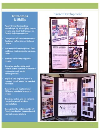 Trend Development
          Outcomes
           & Skills
•  Apply trend forecasting
   knowledge by identifying macro
   trends and their influences on
   future fashion forecasts

•  Compare and contrast street vs.
   designer influence on fashion
   trends

•  Use research strategies to find
   evidence that supports a macro
   trend

•  Identify and analyze global
   trends

•  Examine and explain past
   trends in the context of historic,
   economic, and social
   developments

•  Explain the importance of a
   current trend based on market
   research

•  Research and explain how
   different markets interpret
   trends

•  Examine color and its value in
   the fashion and textiles
   marketplace

•  Recognize the relationship of
   fabrics and color in trends and
   market segmentation




                                                            24
 