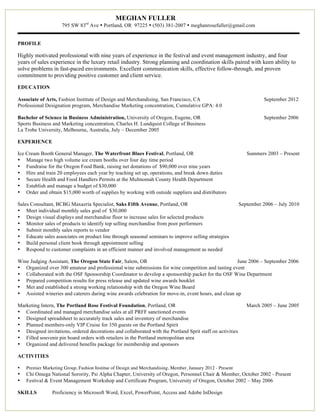 MEGHAN FULLER
                     795 SW 83rd Ave • Portland, OR 97225 • (503) 381-2007 • meghanrosefuller@gmail.com


PROFILE

Highly motivated professional with nine years of experience in the festival and event management industry, and four
years of sales experience in the luxury retail industry. Strong planning and coordination skills paired with keen ability to
solve problems in fast-paced environments. Excellent communication skills, effective follow-through, and proven
commitment to providing positive customer and client service.

EDUCATION

Associate of Arts, Fashion Institute of Design and Merchandising, San Francisco, CA                                   September 2012
Professional Designation program, Merchandise Marketing concentration, Cumulative GPA: 4.0

Bachelor of Science in Business Administration, University of Oregon, Eugene, OR                                      September 2006
Sports Business and Marketing concentration, Charles H. Lundquist College of Business
La Trobe University, Melbourne, Australia, July – December 2005

EXPERIENCE

Ice Cream Booth General Manager, The Waterfront Blues Festival, Portland, OR                                   Summers 2003 – Present
• Manage two high volume ice cream booths over four day time period
• Fundraise for the Oregon Food Bank, raising net donations of $90,000 over nine years
• Hire and train 20 employees each year by teaching set up, operations, and break down duties
• Secure Health and Food Handlers Permits at the Multnomah County Health Department
• Establish and manage a budget of $30,000
• Order and obtain $15,000 worth of supplies by working with outside suppliers and distributors

Sales Consultant, BCBG Maxazria Specialist, Saks Fifth Avenue, Portland, OR                                 September 2006 – July 2010
• Meet individual monthly sales goal of $30,000
• Design visual displays and merchandise floor to increase sales for selected products
• Monitor sales of products to identify top selling merchandise from poor performers
• Submit monthly sales reports to vendor
• Educate sales associates on product line through seasonal seminars to improve selling strategies
• Build personal client book through appointment selling
• Respond to customer complaints in an efficient manner and involved management as needed

Wine Judging Assistant, The Oregon State Fair, Salem, OR                                             June 2006 – September 2006
• Organized over 300 amateur and professional wine submissions for wine competition and tasting event
• Collaborated with the OSF Sponsorship Coordinator to develop a sponsorship packet for the OSF Wine Department
• Prepared competition results for press release and updated wine awards booklet
• Met and established a strong working relationship with the Oregon Wine Board
• Assisted wineries and caterers during wine awards celebration for move-in, event hours, and clean up

Marketing Intern, The Portland Rose Festival Foundation, Portland, OR                                          March 2005 – June 2005
• Coordinated and managed merchandise sales at all PRFF sanctioned events
• Designed spreadsheet to accurately track sales and inventory of merchandise
• Planned members-only VIP Cruise for 350 guests on the Portland Spirit
• Designed invitations, ordered decorations and collaborated with the Portland Sprit staff on activities
• Filled souvenir pin board orders with retailers in the Portland metropolitan area
• Organized and delivered benefits package for membership and sponsors

ACTIVITIES

•   Premier Marketing Group, Fashion Institue of Design and Merchandising, Member, January 2012 - Present
•   Chi Omega National Sorority, Psi Alpha Chapter, University of Oregon, Personnel Chair & Member, October 2002 - Present
•   Festival & Event Management Workshop and Certificate Program, University of Oregon, October 2002 – May 2006

SKILLS          Proficiency in Microsoft Word, Excel, PowerPoint, Access and Adobe InDesign
 