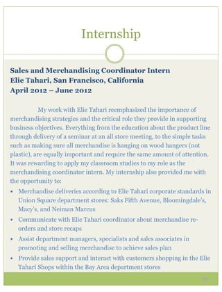 Internship

Sales and Merchandising Coordinator Intern
Elie Tahari, San Francisco, California
April 2012 – June 2012

            My work with Elie Tahari reemphasized the importance of
merchandising strategies and the critical role they provide in supporting
business objectives. Everything from the education about the product line
through delivery of a seminar at an all store meeting, to the simple tasks
such as making sure all merchandise is hanging on wood hangers (not
plastic), are equally important and require the same amount of attention.
It was rewarding to apply my classroom studies to my role as the
merchandising coordinator intern. My internship also provided me with
the opportunity to:
—  Merchandise deliveries according to Elie Tahari corporate standards in
   Union Square department stores: Saks Fifth Avenue, Bloomingdale’s,
   Macy’s, and Neiman Marcus
—  Communicate with Elie Tahari coordinator about merchandise re-
   orders and store recaps
—  Assist department managers, specialists and sales associates in
   promoting and selling merchandise to achieve sales plan
—  Provide sales support and interact with customers shopping in the Elie
   Tahari Shops within the Bay Area department stores
                                                                      30
 