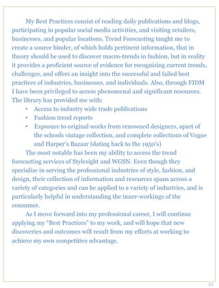 My Best Practices consist of reading daily publications and blogs,
participating in popular social media activities, and visiting retailers,
businesses, and popular locations. Trend Forecasting taught me to
create a source binder, of which holds pertinent information, that in
theory should be used to discover macro-trends in fashion, but in reality
it provides a proficient source of evidence for recognizing current trends,
challenges, and offers an insight into the successful and failed best
practices of industries, businesses, and individuals. Also, through FIDM
I have been privileged to access phenomenal and significant resources.
The library has provided me with:
      •  Access to industry wide trade publications
      •  Fashion trend reports
      •  Exposure to original works from renowned designers, apart of
         the schools vintage collection, and complete collections of Vogue
         and Harper’s Bazaar (dating back to the 1950’s)
      The most notable has been my ability to access the trend
forecasting services of Stylesight and WGSN. Even though they
specialize in serving the professional industries of style, fashion, and
design, their collection of information and resources spans across a
variety of categories and can be applied to a variety of industries, and is
particularly helpful in understanding the inner-workings of the
consumer.
      As I move forward into my professional career, I will continue
applying my “Best Practices” to my work, and will hope that new
discoveries and outcomes will result from my efforts at working to
achieve my own competitive advantage.




                                                                              33
 