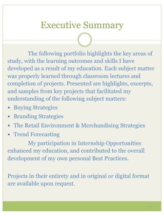 Executive Summary

        The following portfolio highlights the key areas of
study, with the learning outcomes and skills I have
developed as a result of my education. Each subject matter
was properly learned through classroom lectures and
completion of projects. Presented are highlights, excerpts,
and samples from key projects that facilitated my
understanding of the following subject matters:
—  Buying Strategies
—  Branding Strategies
—  The Retail Environment & Merchandising Strategies
—  Trend Forecasting
       My participation in Internship Opportunities
enhanced my education, and contributed to the overall
development of my own personal Best Practices.


Projects in their entirety and in original or digital format
are available upon request.


                                                           4
 