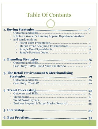 Table Of Contents

1. Buying Strategies………………………………………………. 6
   •  Outcomes and Skills………………………………………………………….                                      7
   •  Niketown Women’s Running Apparel Department Analysis
   •  and considerations:
        •  Power Point Presentation…………………………………………..                                 7
        •  Market Trend Analysis & Considerations…………………….                           10
        •  Sample Excel Spreadsheets………………………………………..                                12
        •  Sample Purchase Order……………………………………………..                                  14

2. Branding Strategies……………………………................. 15
   •  Outcomes and Skills…………………………………………………………. 16
   •  Case Study: TOMS Brand Audit and Review……………………….. 16

3. The Retail Environment & Merchandising
    Strategies………………………………………………………. 19
   •  Outcomes and Skills………………………………………………………… 20
   •  Case Study: The GAP……........................................................... 20

4. Trend Forecasting……………………………................... 23
   •    Outcomes and Skills…………………………………………………………                                    24
   •    Trend Board…………………………………………………………………….                                       24
   •    Trend Board Layouts………………………………………………………..                                   25
   •    Business Proposal & Target Market Research……………………..                         28

5. Internship…………………………………………….............. 30

6. Best Practices…………………………………………………… 32
                                                                                      5
 