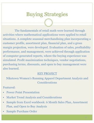 Buying Strategies

          The fundamentals of retail math were learned through
activities where mathematical applications were applied to retail
situations. A complete seasonal merchandising plan incorporating a
customer profile, assortment plan, financial plan, and a gross
margin projection, were developed. Evaluation of sales, profitability
performance, and management, were achieved through application
of computer generated reports, where the buying experience was
simulated. Profit maximization techniques, vendor negotiations,
purchasing terms, discounts, and open to buy management were
also learned.
                            KEY PROJECT
  Niketown Women’s Running Apparel Department Analysis and
                      Considerations
Featured:
§  Power Point Presentation

§  Market Trend Analysis and Considerations
§  Sample from Excel workbook: 6 Month Sales Plan, Assortment
  Plan, and Open to Buy Analysis
§  Sample Purchase Order

                                                                6
 