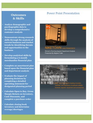 Power Point Presentation
         Outcomes
          & Skills
•  Analyze demographic and
   psychographic data to
   develop a comprehensive
   customer analysis

•  Demonstrate strong research
   skills through the analysis of
   current business and market
   trends by identifying threats
   and opportunities to the         NIKETOWN SAN FRANCISCO
   business                         Women’s Running Apparel Department Analysis
                                    Presented By Meghan Fuller
•  Develop analytical skills by
   formulating a 6-month
   merchandise financial plan

•  Complete an assortment plan
   based upon the financial plan
                                                      “   *IF YOU HAVE A BODY, YOU ARE AN ATHLETE


                                                                                        ”
                                                          – Bill Bowerman, co-founder of Nike
   and department analysis

•  Evaluate the impact of
   planning decisions by
   completing a detailed
                                                !  NIKE, Inc. is the world's leading innovator,
   operating statement for
                                                  marketer, and distributor of authentic athletic
   designated planning period
                                                  footwear, apparel, equipment and accessories.

•  Calculate Open to Buy, Gross
   Margin Return on Inventory,
   Cash Discounts, and
   complete a purchase order

•  Calculate closing book
   inventory and determine
   overage/shortages


                                                                                                    7
 