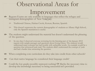 Observational Areas for
                Improvement
 Regents Exams are only available in languages that reflect the refugee and
  immigrant demographics of New York City:
        Traditional Chinese, Haitian Creole, Korean, Russian, Spanish
        This doesn’t represent the current demographic of students at Albany High School,
         only the Spanish translation is useful.

 The students might understand the material but doesn’t understand the phrasing
  of the question.
        In one class I observed everyone reviewing for the listening part of the January 2012
         regents with sample passages and questions about Going Green. The students would
         understand main concepts but had trouble with unfamiliar words. An example would be a
         question that referenced junk mail. The students didn't understand the concept of junk
         and had a harder time answering the question.

 When completing core curriculum do they take into credit from other schools?

    Can their native language be considered their language credit?

 Could the low grades possibly represent rushing? Maybe the necessary time to
  develop the knowledge necessary to being successful isn’t provided.
 