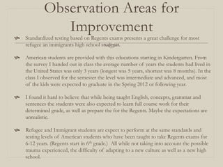 Observation Areas for
               Improvement
   Standardized testing based on Regents exams presents a great challenge for most
    refugee an immigrants high school students.

   American students are provided with this educations starting in Kindergarten. From
    the survey I handed out in class the average number of years the students had lived in
    the United States was only 3 years (longest was 5 years, shortest was 8 months). In the
    class I observed for the semester the level was intermediate and advanced, and most
    of the kids were expected to graduate in the Spring 2012 or following year.

   I found it hard to believe that while being taught English, concepts, grammar and
    sentences the students were also expected to learn full course work for their
    determined grade, as well as prepare the for the Regents. Maybe the expectations are
    unrealistic.

   Refugee and Immigrant students are expect to perform at the same standards and
    testing levels of American students who have been taught to take Regents exams for
    6-12 years. (Regents start in 6th grade.) All while not taking into account the possible
    trauma experienced, the difficulty of adapting to a new culture as well as a new high
    school.
 