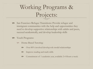 Working Programs &
            Projects:
 San Francisco Refugee Transitions: Provide refugee and
  immigrant communities with the help and opportunities they
  need to develop supportive relationships with adults and peers,
  succeed academically, and develop leadership skills

 Youth Programs:
     Home-Based Tutoring:
            Over 80% involved develop role model relationships

            Improve reading and math skills

            Commitment of 1 academic year, available 2-4 Hours a week.
 