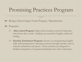 Promising Practices Program
 Refugee School Impact Youth Program- Massachusetts.

 Programs:
       After-school Program: High-school students come for help after-
       school four days a week. Students are tutored in English, math and
       writing.
    Saturday Enrichment Program: focuses on strengthening English
     skills and learning about American customs through activities such as
     cultural celebrations and sports. Those activities are designed to
     facilitate integration of program participants into their community.
 