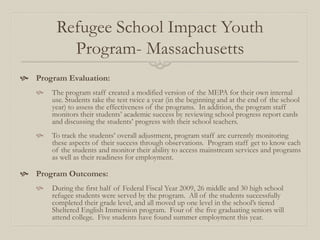 Refugee School Impact Youth
          Program- Massachusetts
 Program Evaluation:
      The program staff created a modified version of the MEPA for their own internal
       use. Students take the test twice a year (in the beginning and at the end of the school
       year) to assess the effectiveness of the programs. In addition, the program staff
       monitors their students’ academic success by reviewing school progress report cards
       and discussing the students’ progress with their school teachers.
      To track the students’ overall adjustment, program staff are currently monitoring
       these aspects of their success through observations. Program staff get to know each
       of the students and monitor their ability to access mainstream services and programs
       as well as their readiness for employment.

 Program Outcomes:
      During the first half of Federal Fiscal Year 2009, 26 middle and 30 high school
       refugee students were served by the program. All of the students successfully
       completed their grade level, and all moved up one level in the school’s tiered
       Sheltered English Immersion program. Four of the five graduating seniors will
       attend college. Five students have found summer employment this year.
 