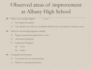 Observed areas of improvement
        at Albany High School
   There is not enough support:
        For teachers & students
        Very specific issues that are considerably different than issues faced by American teens.

   There are not enough programs available:
        Regents expectations, preparedness, scores
        After-School Programs
        Integrations Programs
              Culture

              English

   Community Involvement
        Learn about the city and community
        Projects to incorporate all parties
 