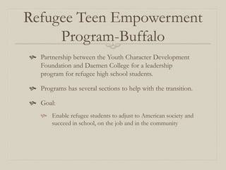 Refugee Teen Empowerment
     Program-Buffalo
 Partnership between the Youth Character Development
  Foundation and Daemen College for a leadership
  program for refugee high school students.

 Programs has several sections to help with the transition.

 Goal:
     Enable refugee students to adjust to American society and
      succeed in school, on the job and in the community
 