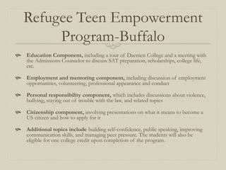 Refugee Teen Empowerment
        Program-Buffalo
 Education Component, including a tour of Daemen College and a meeting with
  the Admissions Counselor to discuss SAT preparation, scholarships, college life,
  etc.

 Employment and mentoring component, including discussion of employment
  opportunities, volunteering, professional appearance and conduct

 Personal responsibility component, which includes discussions about violence,
  bullying, staying out of trouble with the law, and related topics

 Citizenship component, involving presentations on what it means to become a
  US citizen and how to apply for it

 Additional topics include building self-confidence, public speaking, improving
  communication skills, and managing peer pressure. The students will also be
  eligible for one college credit upon completion of the program.
 