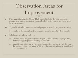Observation Areas for
               Improvement
 With recent funding to Albany High School to help develop academic
  achievement among the entire student body, I believe there are many areas
  for improvement.
 If possible develop more afterschool programs as wells as private tutoring.
     Similar to the examples, offer programs more frequently, 4 days a week.

 Collaborate with local colleges:
     Create a credit program in related majors (Math, History, Language Arts,
      Anthropology) to provide tutoring to students.
     Valuable to student teacher because they can demonstrate knowledge, and
      the students can see the value of higher education, develop role models and
      get extra support.
 