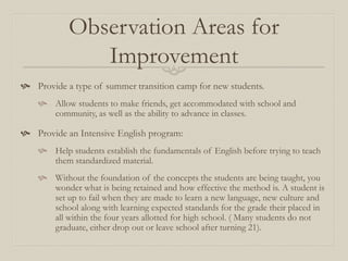 Observation Areas for
               Improvement
 Provide a type of summer transition camp for new students.
     Allow students to make friends, get accommodated with school and
      community, as well as the ability to advance in classes.

 Provide an Intensive English program:
     Help students establish the fundamentals of English before trying to teach
      them standardized material.
     Without the foundation of the concepts the students are being taught, you
      wonder what is being retained and how effective the method is. A student is
      set up to fail when they are made to learn a new language, new culture and
      school along with learning expected standards for the grade their placed in
      all within the four years allotted for high school. ( Many students do not
      graduate, either drop out or leave school after turning 21).
 