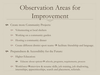 Observation Areas for
               Improvement
 Create more Community Projects:
     Volunteering at local shelters
     Working on a community garden
     Hosting a community dinner
     Create different district sport teams  facilitate friendship and language.

 Preparedness & Accessibility for the Future:
     Higher Education:
            Educate about options schools, programs, requirements, process

     Workforce:interview & resume skills, job training, job shadowing,
      internships, apprenticeships, search and placement, referrals.
 