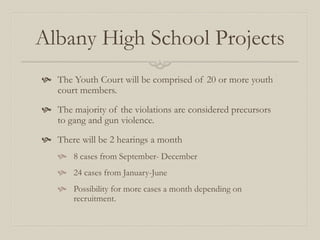 Albany High School Projects
 The Youth Court will be comprised of 20 or more youth
  court members.
 The majority of the violations are considered precursors
  to gang and gun violence.
 There will be 2 hearings a month
     8 cases from September- December
     24 cases from January-June
     Possibility for more cases a month depending on
      recruitment.
 