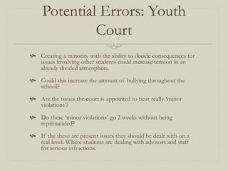 Potential Errors: Youth
              Court
 Creating a minority with the ability to decide consequences for
  issues involving other students could increase tension in an
  already divided atmosphere.
 Could this increase the amount of bullying throughout the
  school?
 Are the issues the court is appointed to hear really ‘minor
  violations’?
 Do these ‘minor violations’ go 2 weeks without being
  reprimanded?
 If the these are present issues they should be dealt with on a
  real level. Where students are dealing with advisors and staff
  for serious infractions.
 