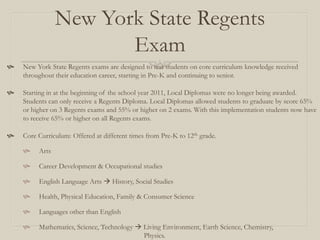 New York State Regents
                       Exam
   New York State Regents exams are designed to test students on core curriculum knowledge received
    throughout their education career, starting in Pre-K and continuing to senior.

   Starting in at the beginning of the school year 2011, Local Diplomas were no longer being awarded.
    Students can only receive a Regents Diploma. Local Diplomas allowed students to graduate by score 65%
    or higher on 3 Regents exams and 55% or higher on 2 exams. With this implementation students now have
    to receive 65% or higher on all Regents exams.

   Core Curriculum: Offered at different times from Pre-K to 12th grade.

        Arts

        Career Development & Occupational studies

        English Language Arts  History, Social Studies

        Health, Physical Education, Family & Consumer Science

        Languages other than English

        Mathematics, Science, Technology  Living Environment, Earth Science, Chemistry,
                                            Physics.
 