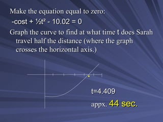 Make the equation equal to zero: -cost +  ½t² - 10.02 = 0 Graph the curve to find at what time  t  does Sarah travel half the distance (where the graph crosses the horizontal axis.) t=4.409 appx.  44 sec. . 