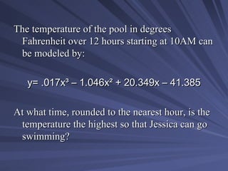 The temperature of the pool in degrees Fahrenheit over 12 hours starting at 10AM can be modeled by: y= .017x ³  – 1.046x ²  + 20.349x – 41.385 At what time, rounded to the nearest hour, is the temperature the highest so that Jessica can go swimming? 