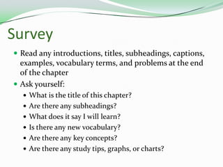 SurveyRead any introductions, titles, subheadings, captions, examples, vocabulary terms, and problems at the end of the chapterAsk yourself:What is the title of this chapter?Are there any subheadings? What does it say I will learn?Is there any new vocabulary?Are there any key concepts?Are there any study tips, graphs, or charts?